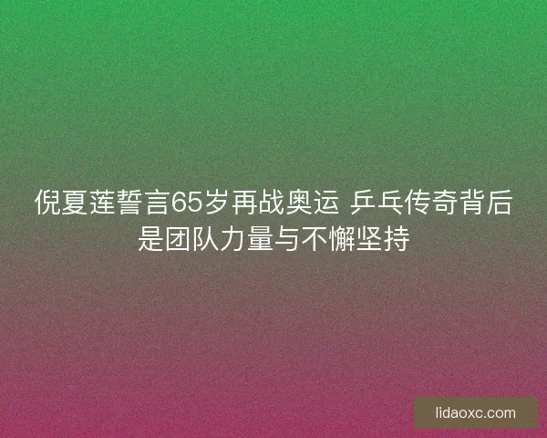 倪夏莲誓言65岁再战奥运 乒乓传奇背后是团队力量与不懈坚持