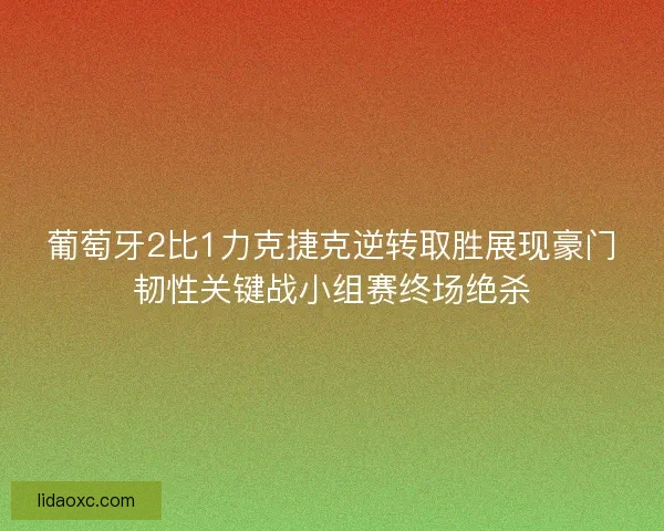 葡萄牙2比1力克捷克逆转取胜展现豪门韧性关键战小组赛终场绝杀