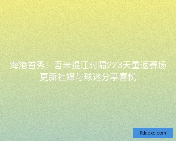 海港首秀！吾米提江时隔223天重返赛场更新社媒与球迷分享喜悦