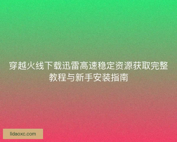 穿越火线下载迅雷高速稳定资源获取完整教程与新手安装指南