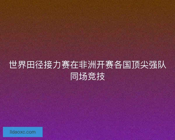 世界田径接力赛在非洲开赛各国顶尖强队同场竞技