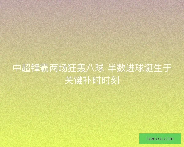中超锋霸两场狂轰八球 半数进球诞生于关键补时时刻