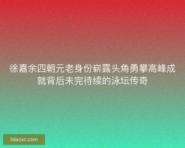 徐嘉余四朝元老身份崭露头角勇攀高峰成就背后未完待续的泳坛传奇