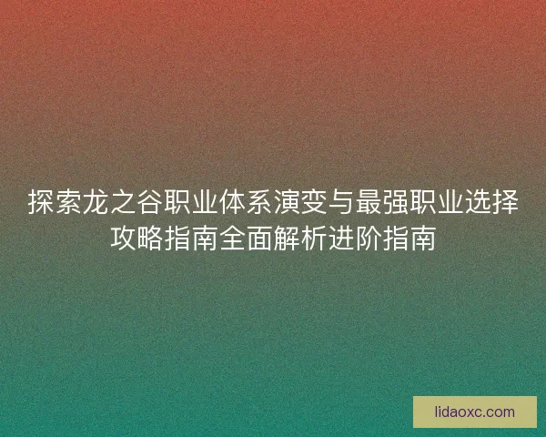 探索龙之谷职业体系演变与最强职业选择攻略指南全面解析进阶指南