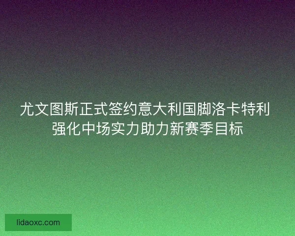 尤文图斯正式签约意大利国脚洛卡特利 强化中场实力助力新赛季目标
