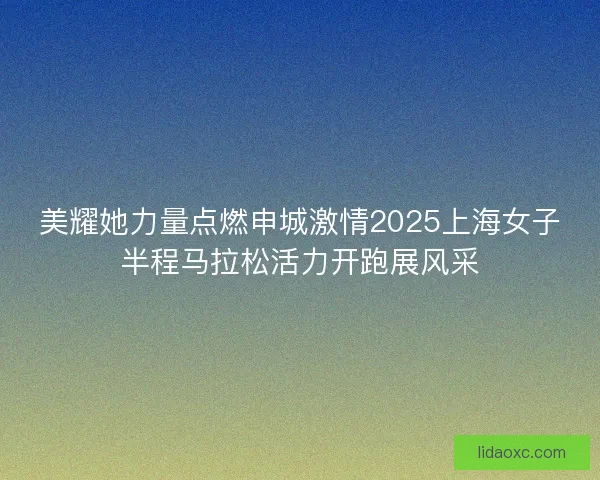 美耀她力量点燃申城激情2025上海女子半程马拉松活力开跑展风采