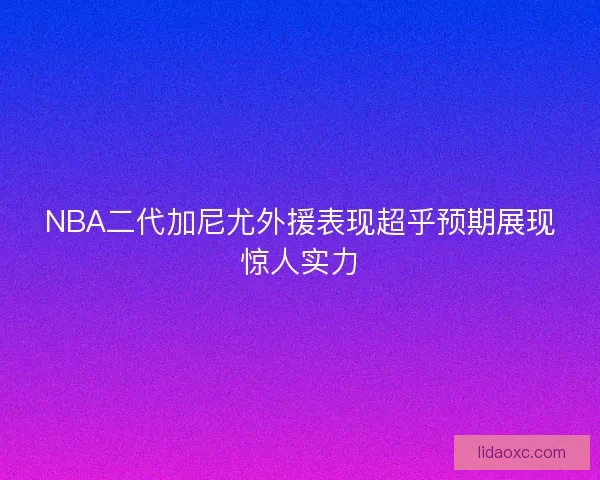 NBA二代加尼尤外援表现超乎预期展现惊人实力