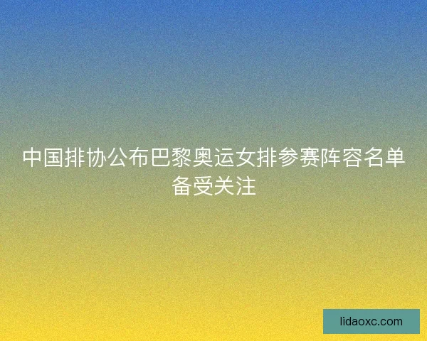 中国排协公布巴黎奥运女排参赛阵容名单备受关注