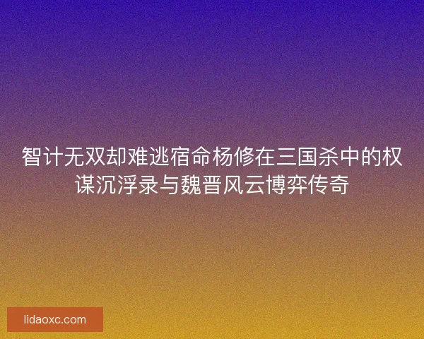 智计无双却难逃宿命杨修在三国杀中的权谋沉浮录与魏晋风云博弈传奇