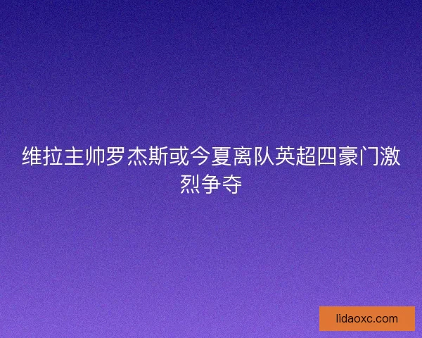 维拉主帅罗杰斯或今夏离队英超四豪门激烈争夺