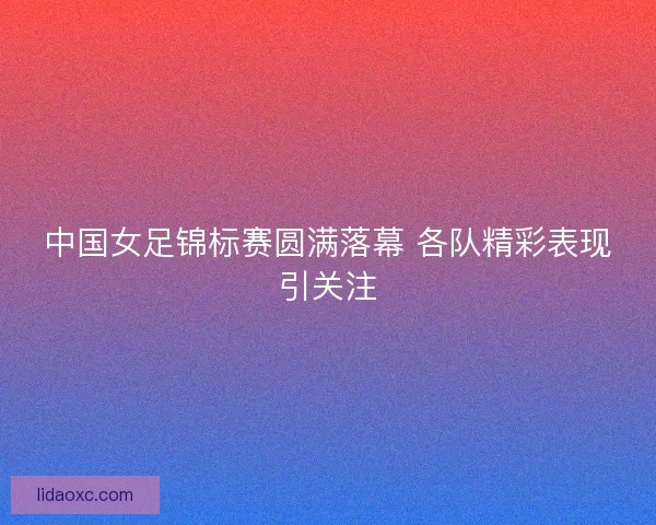 中国女足锦标赛圆满落幕 各队精彩表现引关注