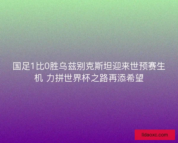 国足1比0胜乌兹别克斯坦迎来世预赛生机 力拼世界杯之路再添希望