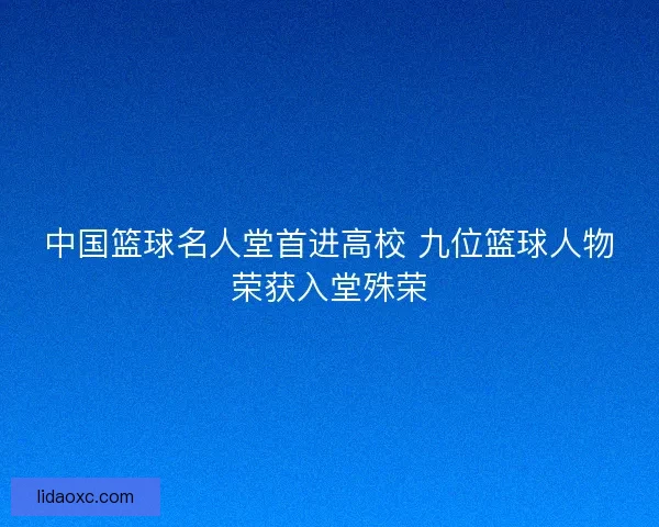 中国篮球名人堂首进高校 九位篮球人物荣获入堂殊荣