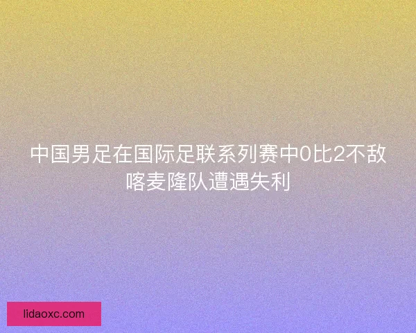 中国男足在国际足联系列赛中0比2不敌喀麦隆队遭遇失利