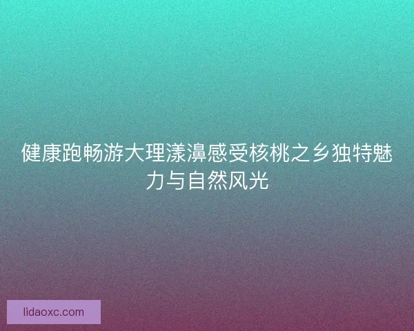 健康跑畅游大理漾濞感受核桃之乡独特魅力与自然风光