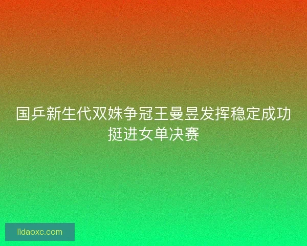 国乒新生代双姝争冠王曼昱发挥稳定成功挺进女单决赛