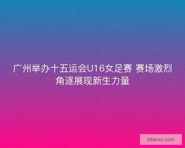 广州举办十五运会U16女足赛 赛场激烈角逐展现新生力量