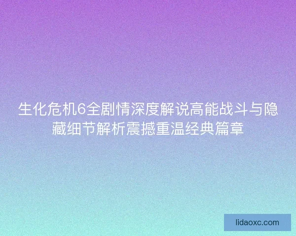 生化危机6全剧情深度解说高能战斗与隐藏细节解析震撼重温经典篇章